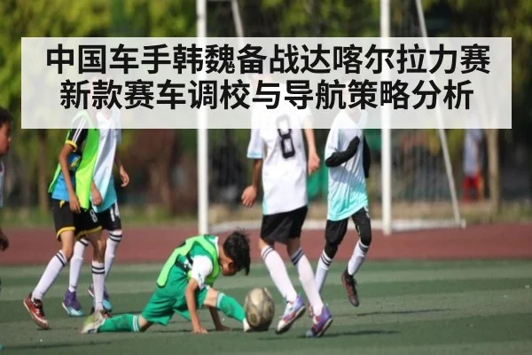 中国车手韩魏备战达喀尔拉力赛新款赛车调校与导航策略分析