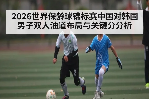 2026世界保龄球锦标赛中国对韩国男子双人油道布局与关键分分析