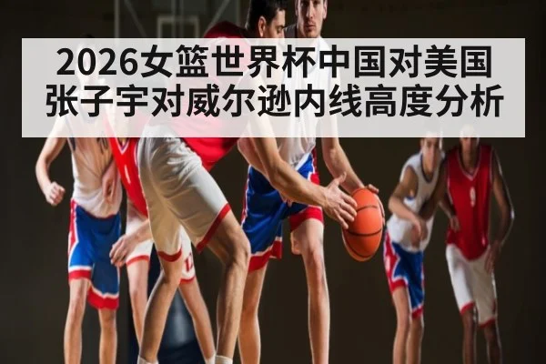 2026女篮世界杯中国对美国张子宇对威尔逊内线高度分析