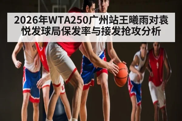 2026年WTA250广州站王曦雨对袁悦发球局保发率与接发抢攻分析